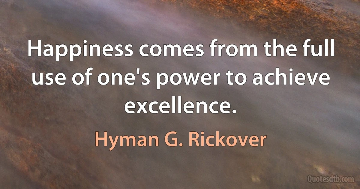 Happiness comes from the full use of one's power to achieve excellence. (Hyman G. Rickover)