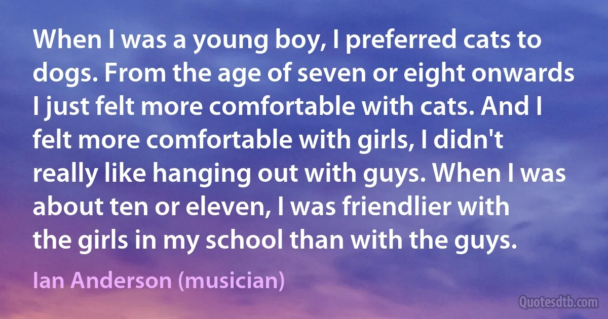 When I was a young boy, I preferred cats to dogs. From the age of seven or eight onwards I just felt more comfortable with cats. And I felt more comfortable with girls, I didn't really like hanging out with guys. When I was about ten or eleven, I was friendlier with the girls in my school than with the guys. (Ian Anderson (musician))