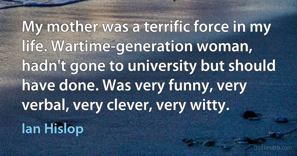 My mother was a terrific force in my life. Wartime-generation woman, hadn't gone to university but should have done. Was very funny, very verbal, very clever, very witty. (Ian Hislop)