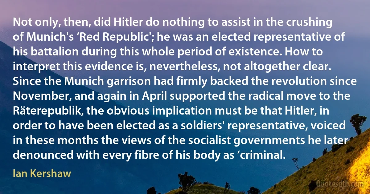 Not only, then, did Hitler do nothing to assist in the crushing of Munich's ‘Red Republic'; he was an elected representative of his battalion during this whole period of existence. How to interpret this evidence is, nevertheless, not altogether clear. Since the Munich garrison had firmly backed the revolution since November, and again in April supported the radical move to the Räterepublik, the obvious implication must be that Hitler, in order to have been elected as a soldiers' representative, voiced in these months the views of the socialist governments he later denounced with every fibre of his body as ‘criminal. (Ian Kershaw)