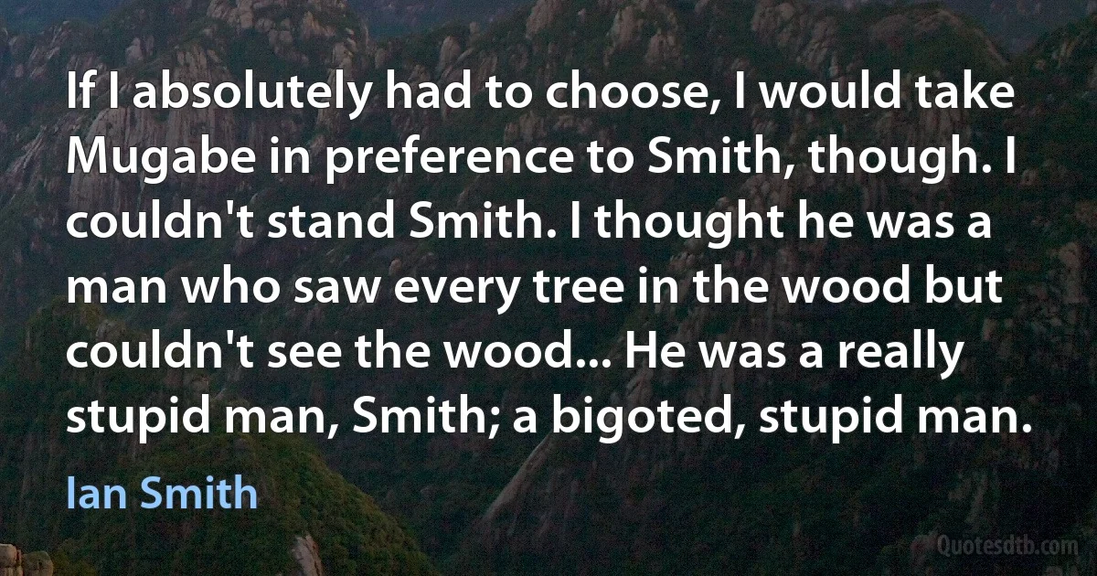 If I absolutely had to choose, I would take Mugabe in preference to Smith, though. I couldn't stand Smith. I thought he was a man who saw every tree in the wood but couldn't see the wood... He was a really stupid man, Smith; a bigoted, stupid man. (Ian Smith)