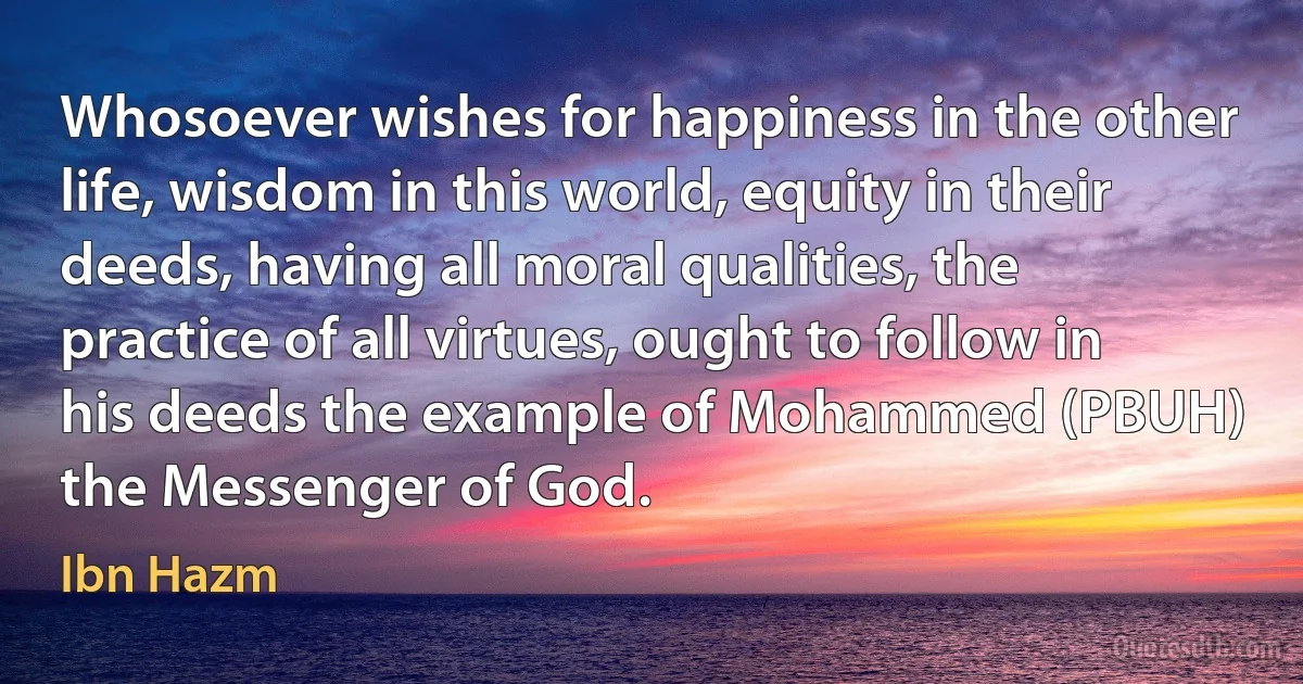 Whosoever wishes for happiness in the other life, wisdom in this world, equity in their deeds, having all moral qualities, the practice of all virtues, ought to follow in his deeds the example of Mohammed (PBUH) the Messenger of God. (Ibn Hazm)