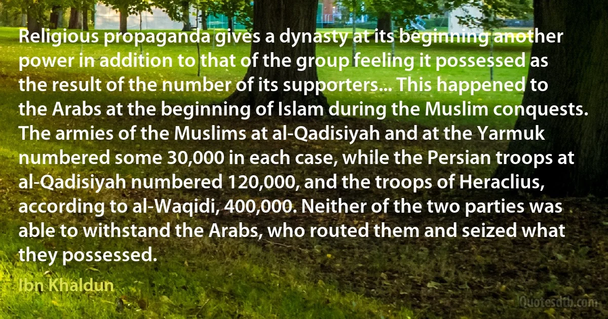 Religious propaganda gives a dynasty at its beginning another power in addition to that of the group feeling it possessed as the result of the number of its supporters... This happened to the Arabs at the beginning of Islam during the Muslim conquests. The armies of the Muslims at al-Qadisiyah and at the Yarmuk numbered some 30,000 in each case, while the Persian troops at al-Qadisiyah numbered 120,000, and the troops of Heraclius, according to al-Waqidi, 400,000. Neither of the two parties was able to withstand the Arabs, who routed them and seized what they possessed. (Ibn Khaldun)