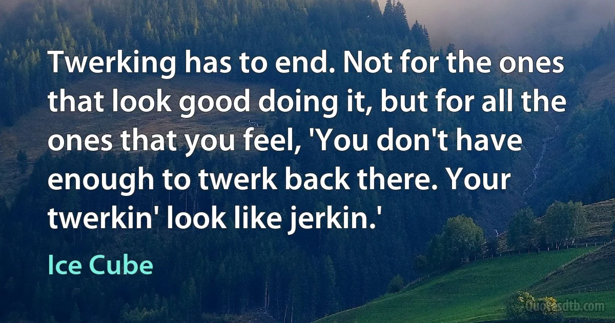 Twerking has to end. Not for the ones that look good doing it, but for all the ones that you feel, 'You don't have enough to twerk back there. Your twerkin' look like jerkin.' (Ice Cube)