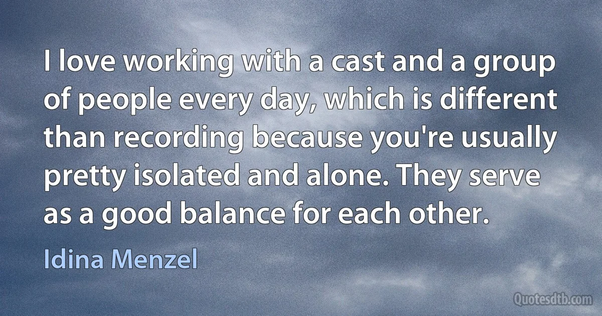 I love working with a cast and a group of people every day, which is different than recording because you're usually pretty isolated and alone. They serve as a good balance for each other. (Idina Menzel)