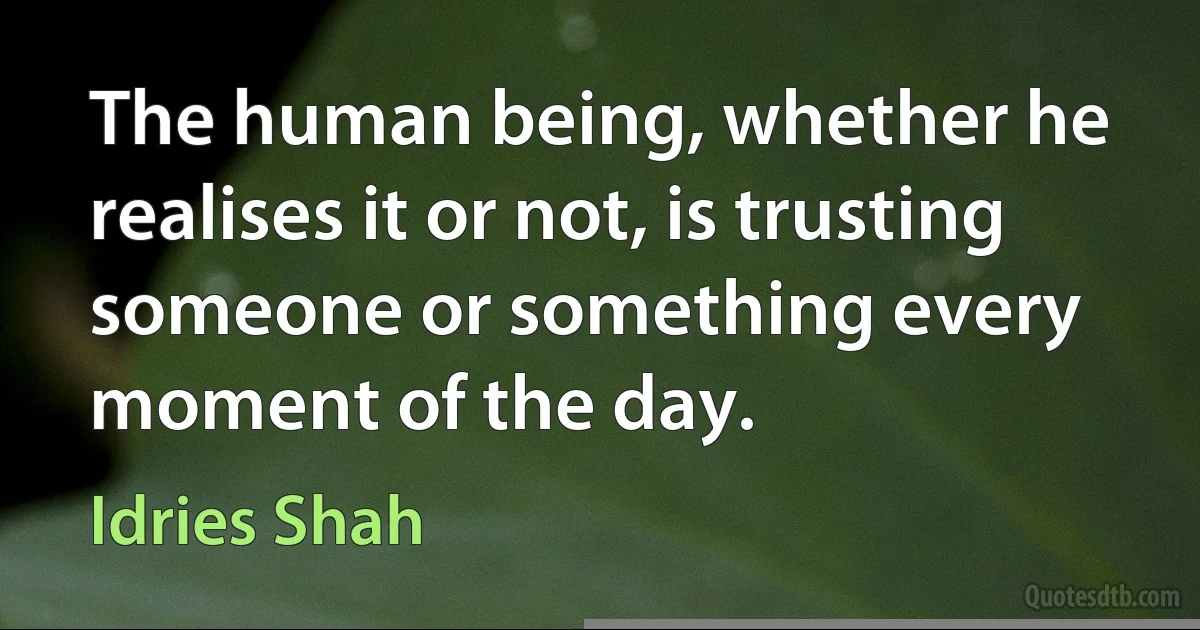 The human being, whether he realises it or not, is trusting someone or something every moment of the day. (Idries Shah)