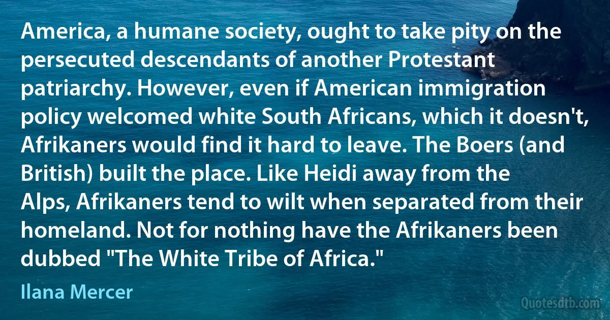 America, a humane society, ought to take pity on the persecuted descendants of another Protestant patriarchy. However, even if American immigration policy welcomed white South Africans, which it doesn't, Afrikaners would find it hard to leave. The Boers (and British) built the place. Like Heidi away from the Alps, Afrikaners tend to wilt when separated from their homeland. Not for nothing have the Afrikaners been dubbed "The White Tribe of Africa." (Ilana Mercer)