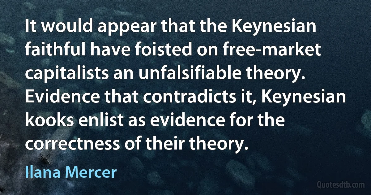 It would appear that the Keynesian faithful have foisted on free-market capitalists an unfalsifiable theory. Evidence that contradicts it, Keynesian kooks enlist as evidence for the correctness of their theory. (Ilana Mercer)