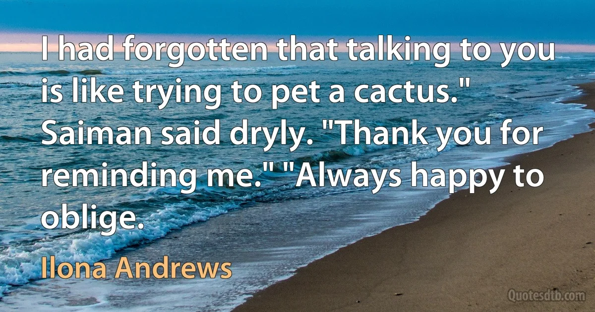 I had forgotten that talking to you is like trying to pet a cactus." Saiman said dryly. "Thank you for reminding me." "Always happy to oblige. (Ilona Andrews)