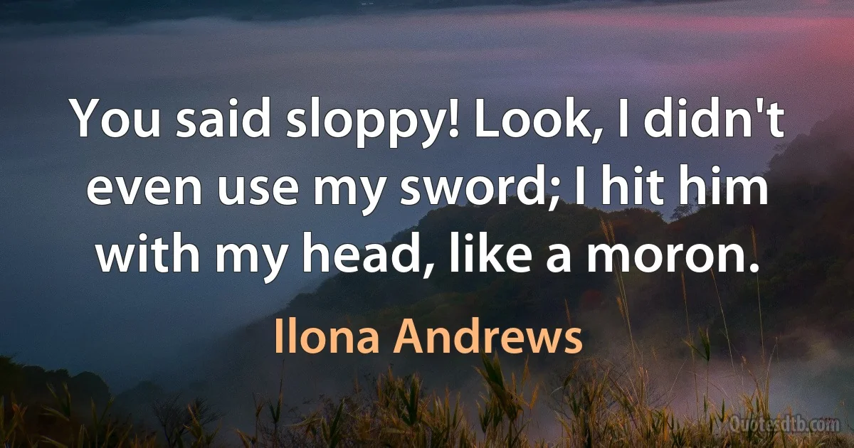 You said sloppy! Look, I didn't even use my sword; I hit him with my head, like a moron. (Ilona Andrews)