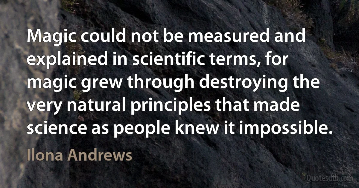 Magic could not be measured and explained in scientific terms, for magic grew through destroying the very natural principles that made science as people knew it impossible. (Ilona Andrews)