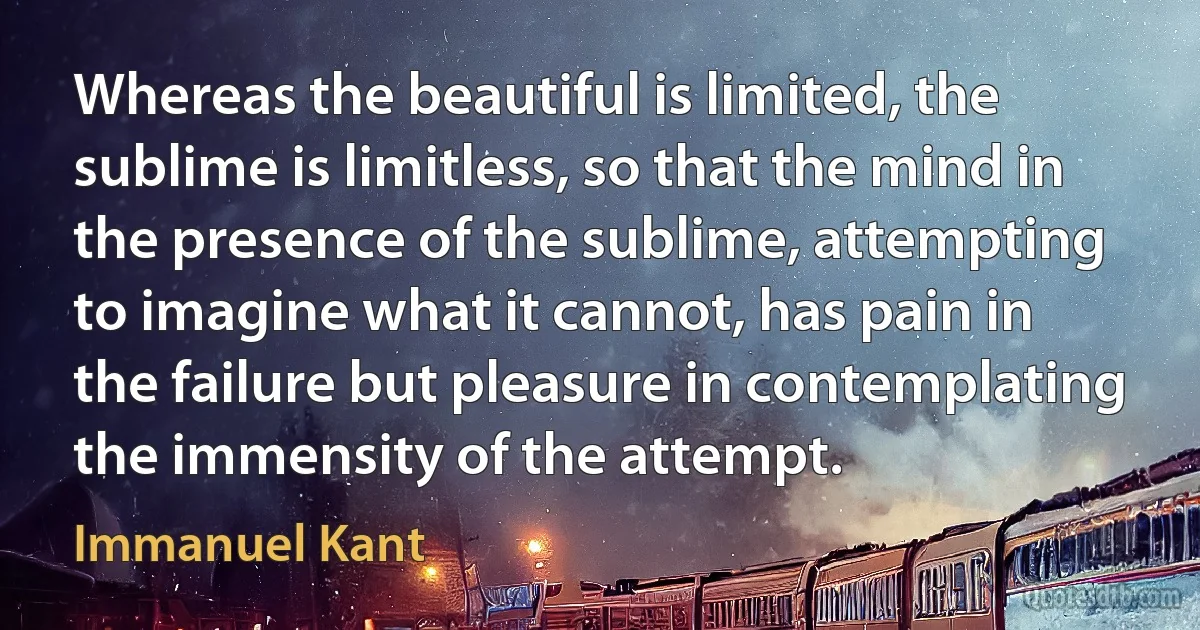 Whereas the beautiful is limited, the sublime is limitless, so that the mind in the presence of the sublime, attempting to imagine what it cannot, has pain in the failure but pleasure in contemplating the immensity of the attempt. (Immanuel Kant)