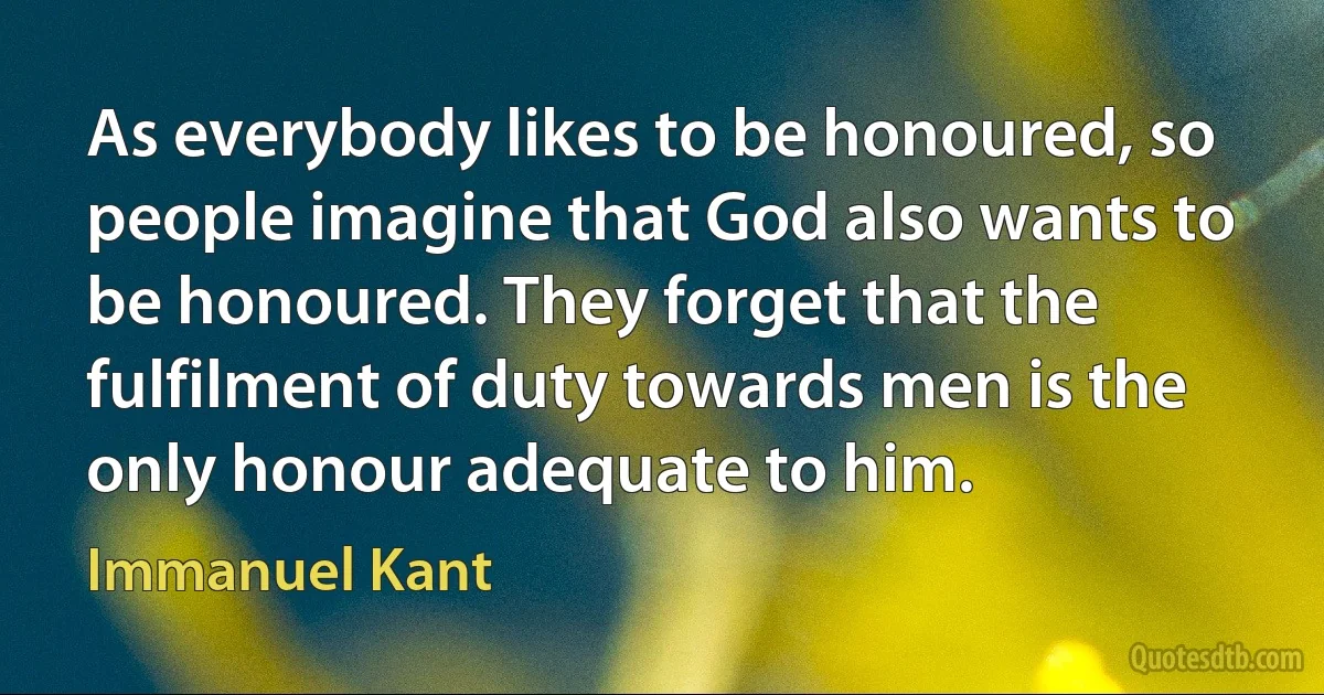 As everybody likes to be honoured, so people imagine that God also wants to be honoured. They forget that the fulfilment of duty towards men is the only honour adequate to him. (Immanuel Kant)