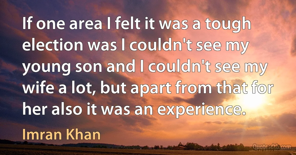 If one area I felt it was a tough election was I couldn't see my young son and I couldn't see my wife a lot, but apart from that for her also it was an experience. (Imran Khan)