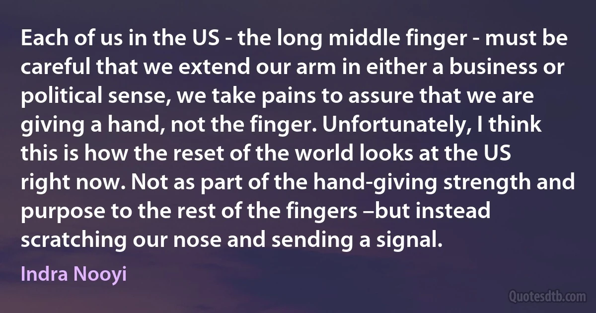 Each of us in the US - the long middle finger - must be careful that we extend our arm in either a business or political sense, we take pains to assure that we are giving a hand, not the finger. Unfortunately, I think this is how the reset of the world looks at the US right now. Not as part of the hand-giving strength and purpose to the rest of the fingers –but instead scratching our nose and sending a signal. (Indra Nooyi)