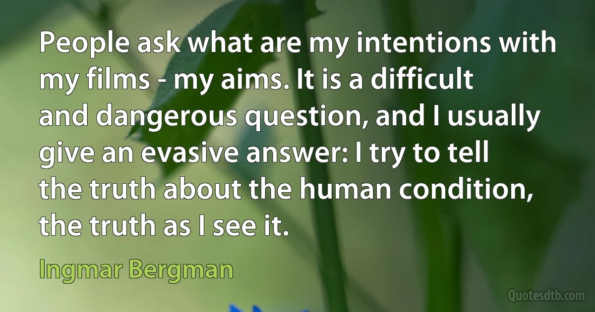 People ask what are my intentions with my films - my aims. It is a difficult and dangerous question, and I usually give an evasive answer: I try to tell the truth about the human condition, the truth as I see it. (Ingmar Bergman)