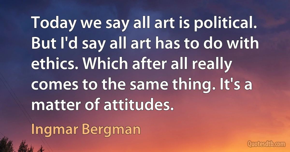 Today we say all art is political. But I'd say all art has to do with ethics. Which after all really comes to the same thing. It's a matter of attitudes. (Ingmar Bergman)