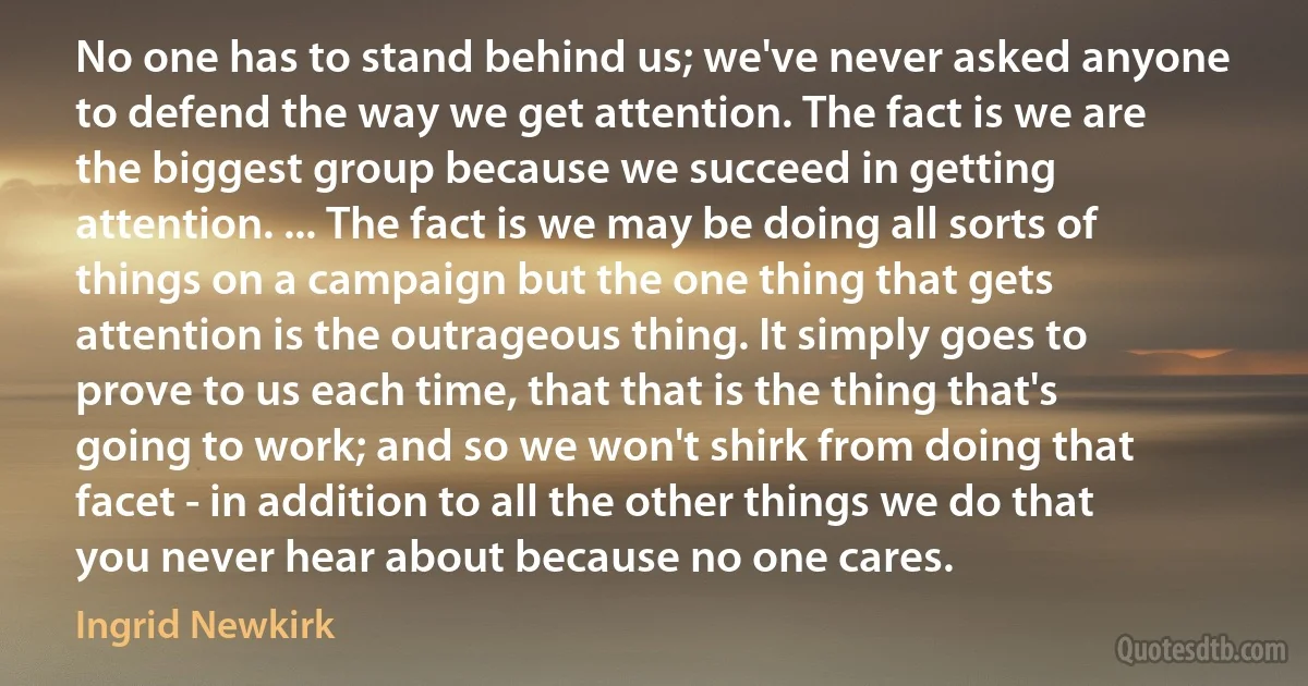 No one has to stand behind us; we've never asked anyone to defend the way we get attention. The fact is we are the biggest group because we succeed in getting attention. ... The fact is we may be doing all sorts of things on a campaign but the one thing that gets attention is the outrageous thing. It simply goes to prove to us each time, that that is the thing that's going to work; and so we won't shirk from doing that facet - in addition to all the other things we do that you never hear about because no one cares. (Ingrid Newkirk)