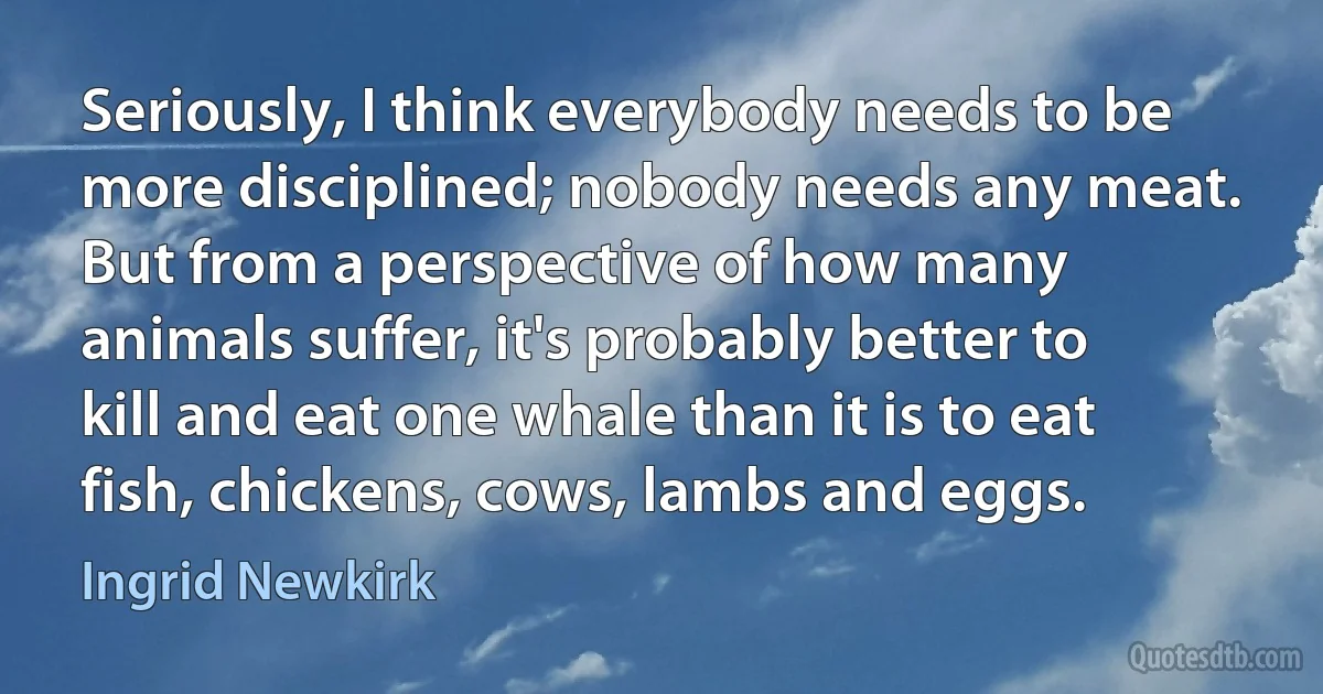 Seriously, I think everybody needs to be more disciplined; nobody needs any meat. But from a perspective of how many animals suffer, it's probably better to kill and eat one whale than it is to eat fish, chickens, cows, lambs and eggs. (Ingrid Newkirk)