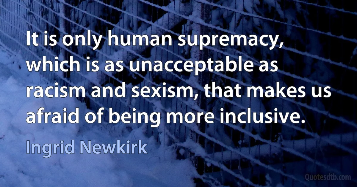 It is only human supremacy, which is as unacceptable as racism and sexism, that makes us afraid of being more inclusive. (Ingrid Newkirk)