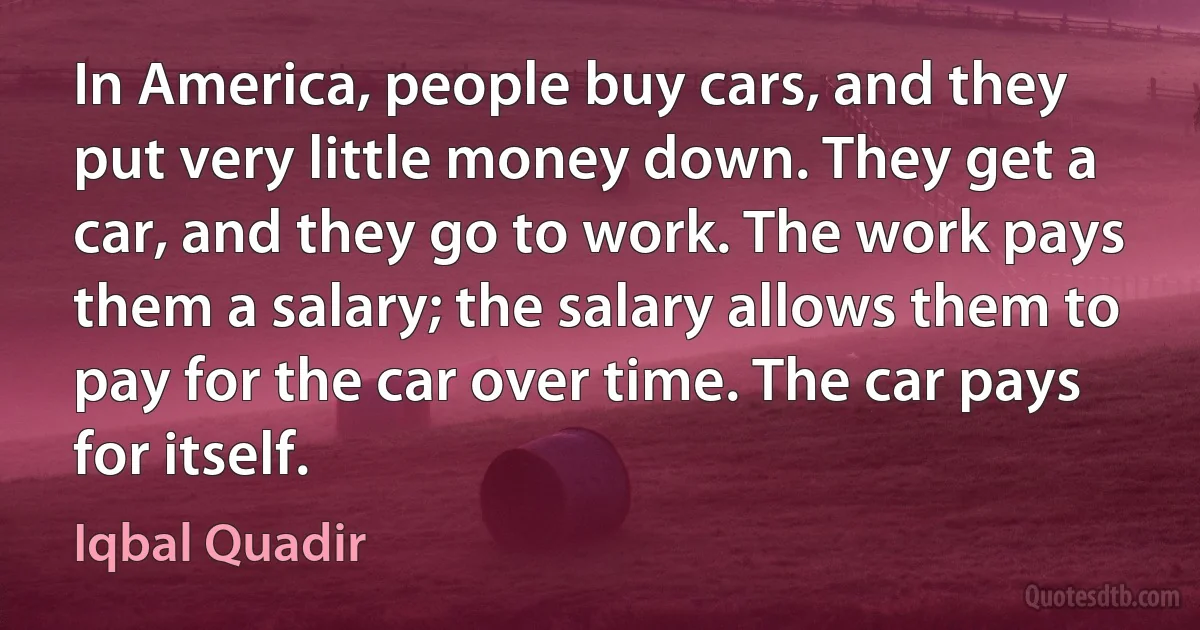 In America, people buy cars, and they put very little money down. They get a car, and they go to work. The work pays them a salary; the salary allows them to pay for the car over time. The car pays for itself. (Iqbal Quadir)