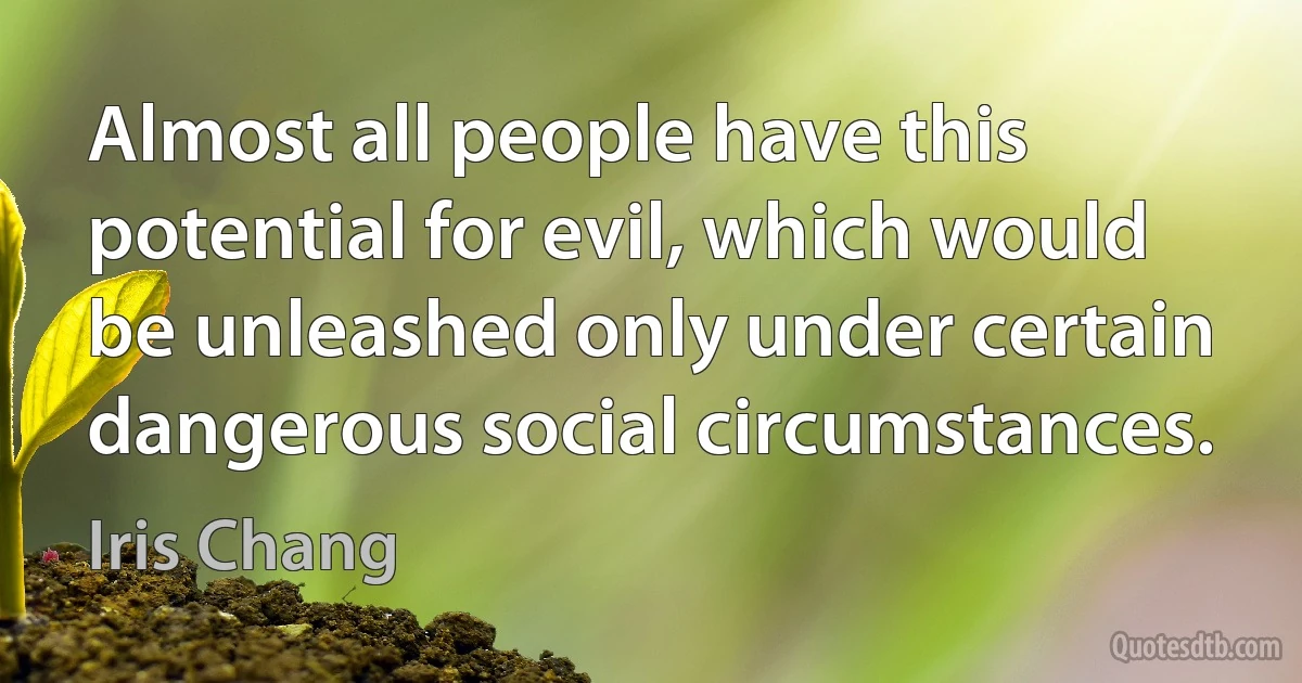 Almost all people have this potential for evil, which would be unleashed only under certain dangerous social circumstances. (Iris Chang)