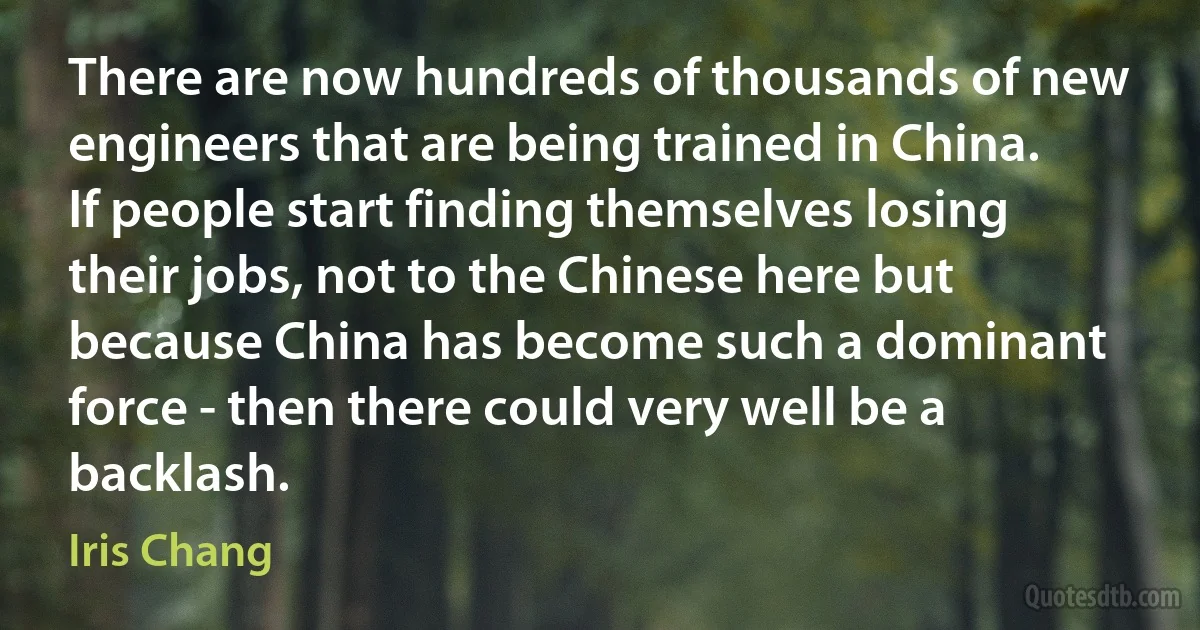 There are now hundreds of thousands of new engineers that are being trained in China. If people start finding themselves losing their jobs, not to the Chinese here but because China has become such a dominant force - then there could very well be a backlash. (Iris Chang)