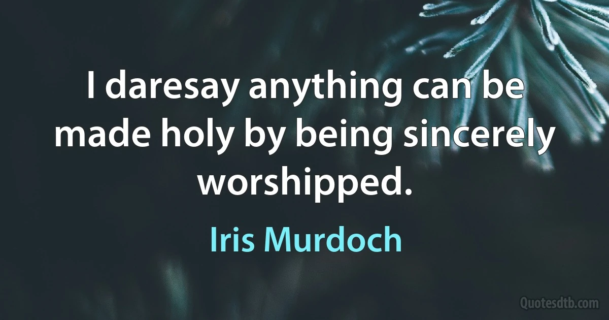 I daresay anything can be made holy by being sincerely worshipped. (Iris Murdoch)