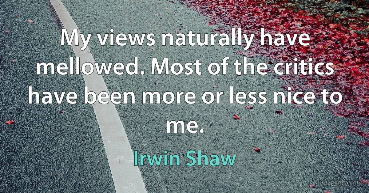 My views naturally have mellowed. Most of the critics have been more or less nice to me. (Irwin Shaw)