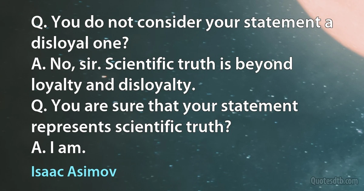 Q. You do not consider your statement a disloyal one?
A. No, sir. Scientific truth is beyond loyalty and disloyalty.
Q. You are sure that your statement represents scientific truth?
A. I am. (Isaac Asimov)