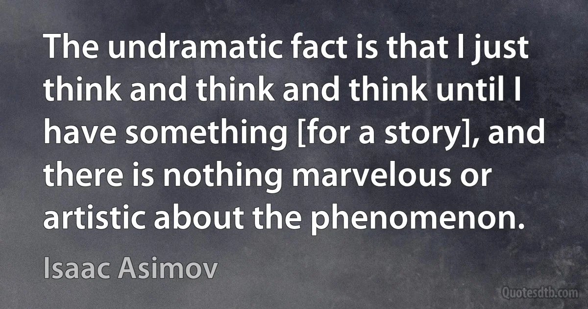 The undramatic fact is that I just think and think and think until I have something [for a story], and there is nothing marvelous or artistic about the phenomenon. (Isaac Asimov)