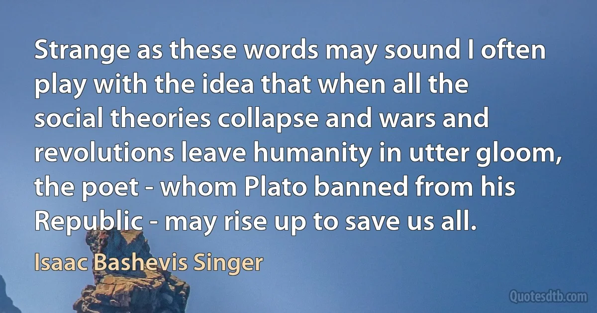 Strange as these words may sound I often play with the idea that when all the social theories collapse and wars and revolutions leave humanity in utter gloom, the poet - whom Plato banned from his Republic - may rise up to save us all. (Isaac Bashevis Singer)