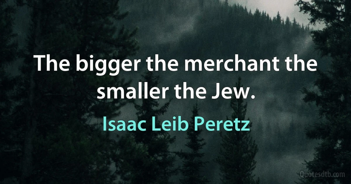 The bigger the merchant the smaller the Jew. (Isaac Leib Peretz)