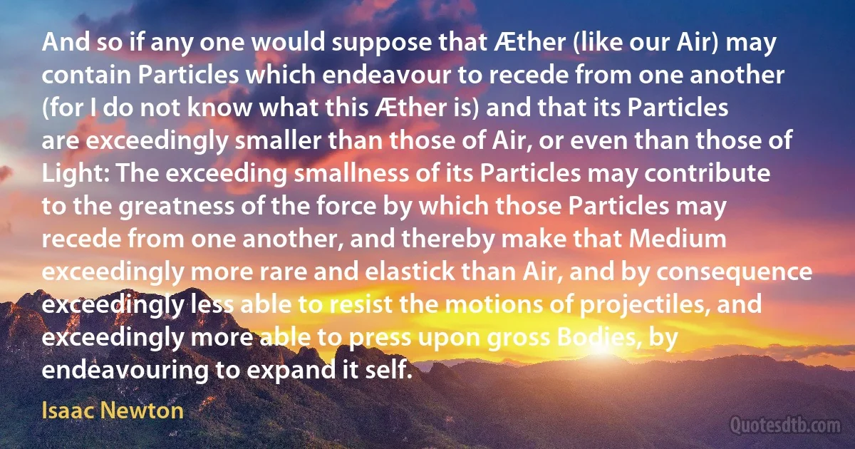 And so if any one would suppose that Æther (like our Air) may contain Particles which endeavour to recede from one another (for I do not know what this Æther is) and that its Particles are exceedingly smaller than those of Air, or even than those of Light: The exceeding smallness of its Particles may contribute to the greatness of the force by which those Particles may recede from one another, and thereby make that Medium exceedingly more rare and elastick than Air, and by consequence exceedingly less able to resist the motions of projectiles, and exceedingly more able to press upon gross Bodies, by endeavouring to expand it self. (Isaac Newton)