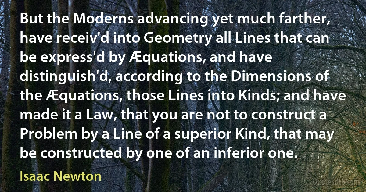 But the Moderns advancing yet much farther, have receiv'd into Geometry all Lines that can be express'd by Æquations, and have distinguish'd, according to the Dimensions of the Æquations, those Lines into Kinds; and have made it a Law, that you are not to construct a Problem by a Line of a superior Kind, that may be constructed by one of an inferior one. (Isaac Newton)