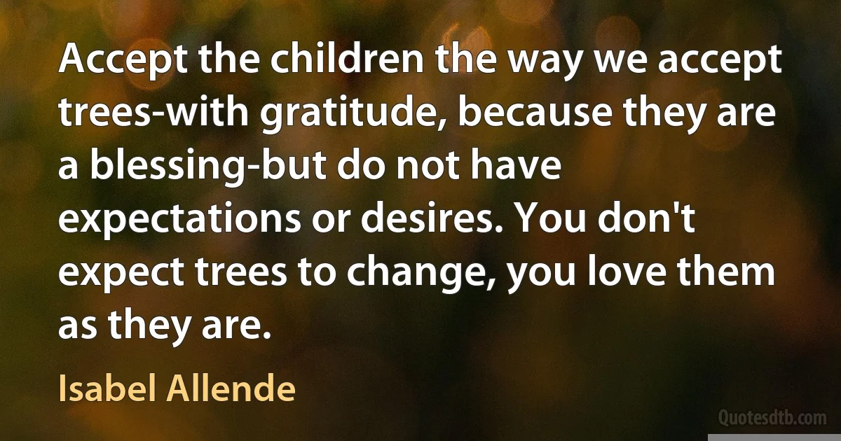 Accept the children the way we accept trees-with gratitude, because they are a blessing-but do not have expectations or desires. You don't expect trees to change, you love them as they are. (Isabel Allende)