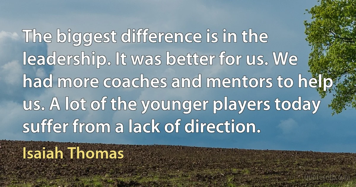 The biggest difference is in the leadership. It was better for us. We had more coaches and mentors to help us. A lot of the younger players today suffer from a lack of direction. (Isaiah Thomas)