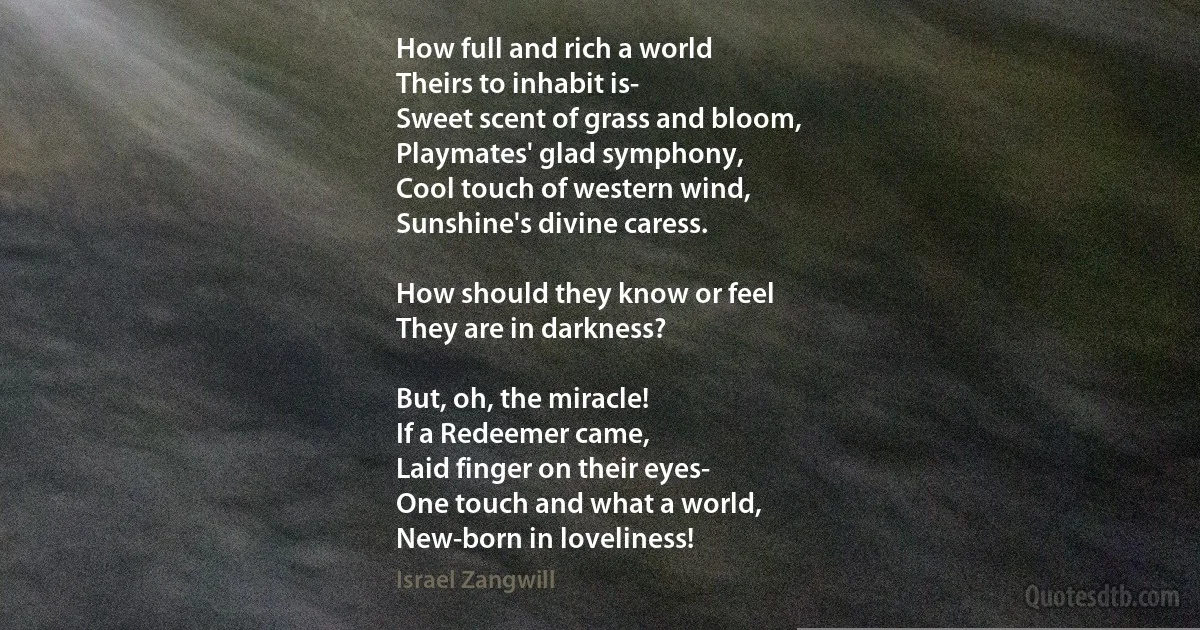 How full and rich a world
Theirs to inhabit is-
Sweet scent of grass and bloom,
Playmates' glad symphony,
Cool touch of western wind,
Sunshine's divine caress.

How should they know or feel
They are in darkness?

But, oh, the miracle!
If a Redeemer came,
Laid finger on their eyes-
One touch and what a world,
New-born in loveliness! (Israel Zangwill)