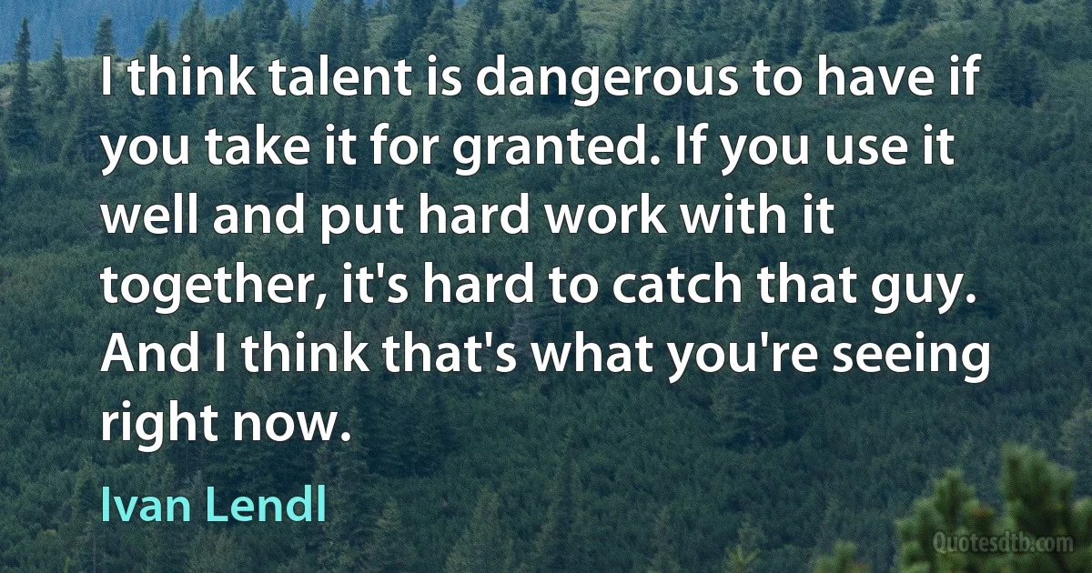 I think talent is dangerous to have if you take it for granted. If you use it well and put hard work with it together, it's hard to catch that guy. And I think that's what you're seeing right now. (Ivan Lendl)