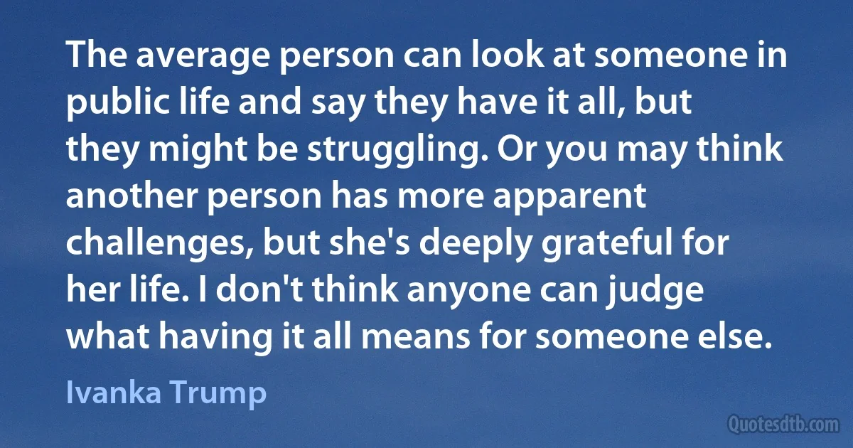 The average person can look at someone in public life and say they have it all, but they might be struggling. Or you may think another person has more apparent challenges, but she's deeply grateful for her life. I don't think anyone can judge what having it all means for someone else. (Ivanka Trump)