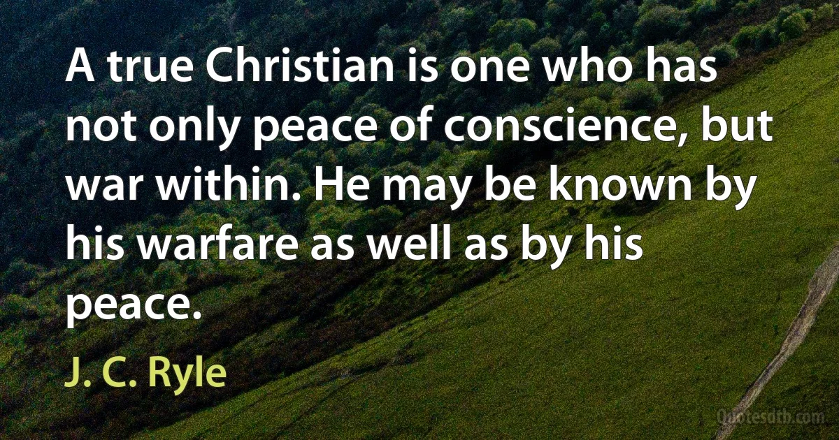 A true Christian is one who has not only peace of conscience, but war within. He may be known by his warfare as well as by his peace. (J. C. Ryle)