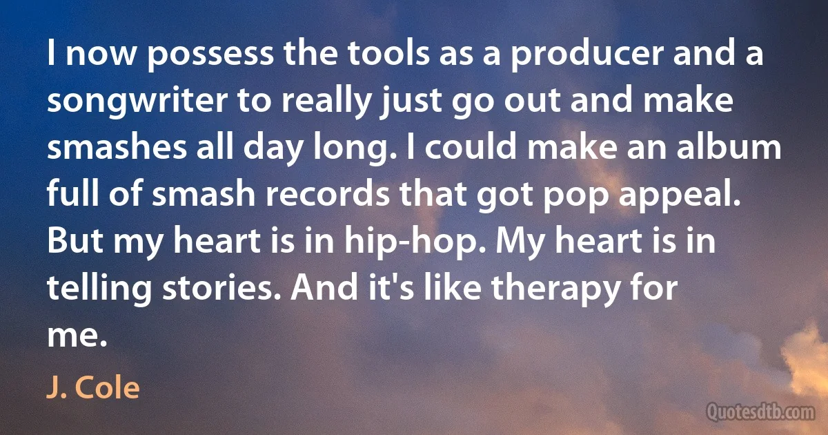 I now possess the tools as a producer and a songwriter to really just go out and make smashes all day long. I could make an album full of smash records that got pop appeal. But my heart is in hip-hop. My heart is in telling stories. And it's like therapy for me. (J. Cole)