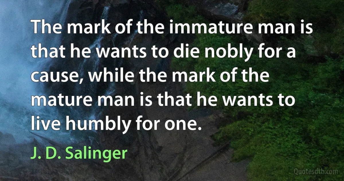 The mark of the immature man is that he wants to die nobly for a cause, while the mark of the mature man is that he wants to live humbly for one. (J. D. Salinger)