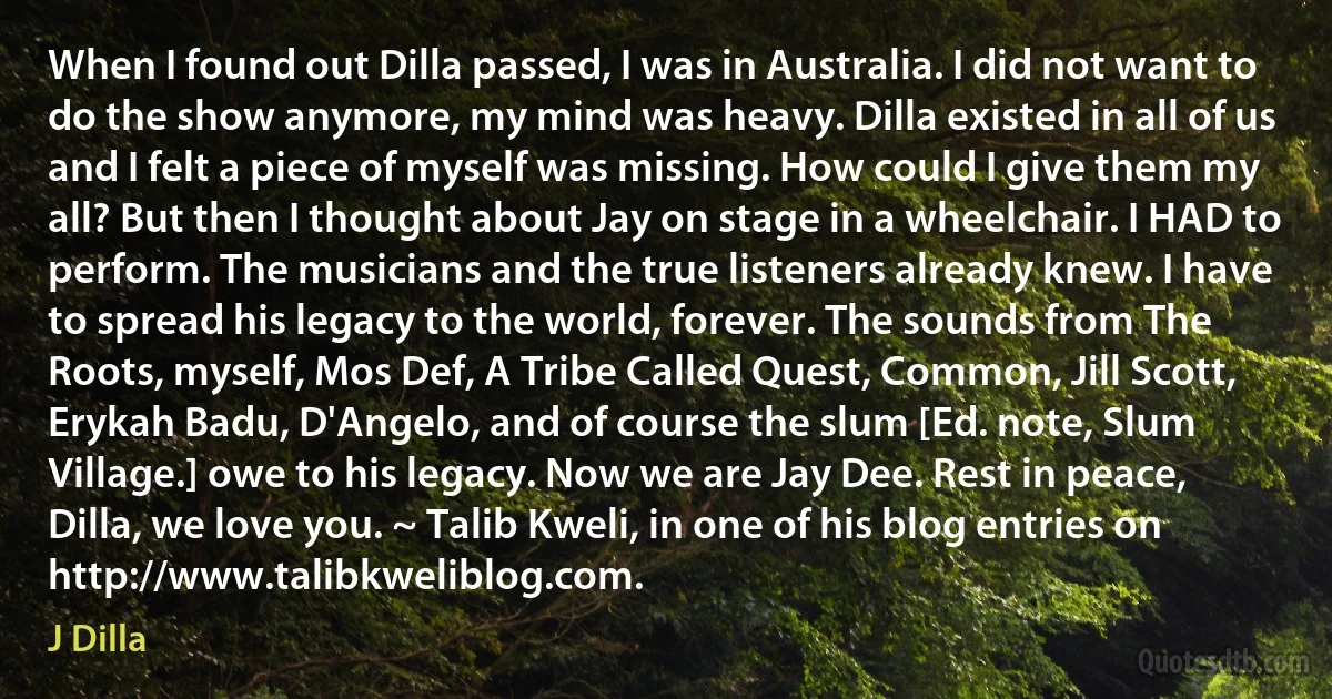 When I found out Dilla passed, I was in Australia. I did not want to do the show anymore, my mind was heavy. Dilla existed in all of us and I felt a piece of myself was missing. How could I give them my all? But then I thought about Jay on stage in a wheelchair. I HAD to perform. The musicians and the true listeners already knew. I have to spread his legacy to the world, forever. The sounds from The Roots, myself, Mos Def, A Tribe Called Quest, Common, Jill Scott, Erykah Badu, D'Angelo, and of course the slum [Ed. note, Slum Village.] owe to his legacy. Now we are Jay Dee. Rest in peace, Dilla, we love you. ~ Talib Kweli, in one of his blog entries on http://www.talibkweliblog.com. (J Dilla)