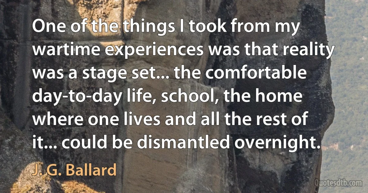 One of the things I took from my wartime experiences was that reality was a stage set... the comfortable day-to-day life, school, the home where one lives and all the rest of it... could be dismantled overnight. (J. G. Ballard)