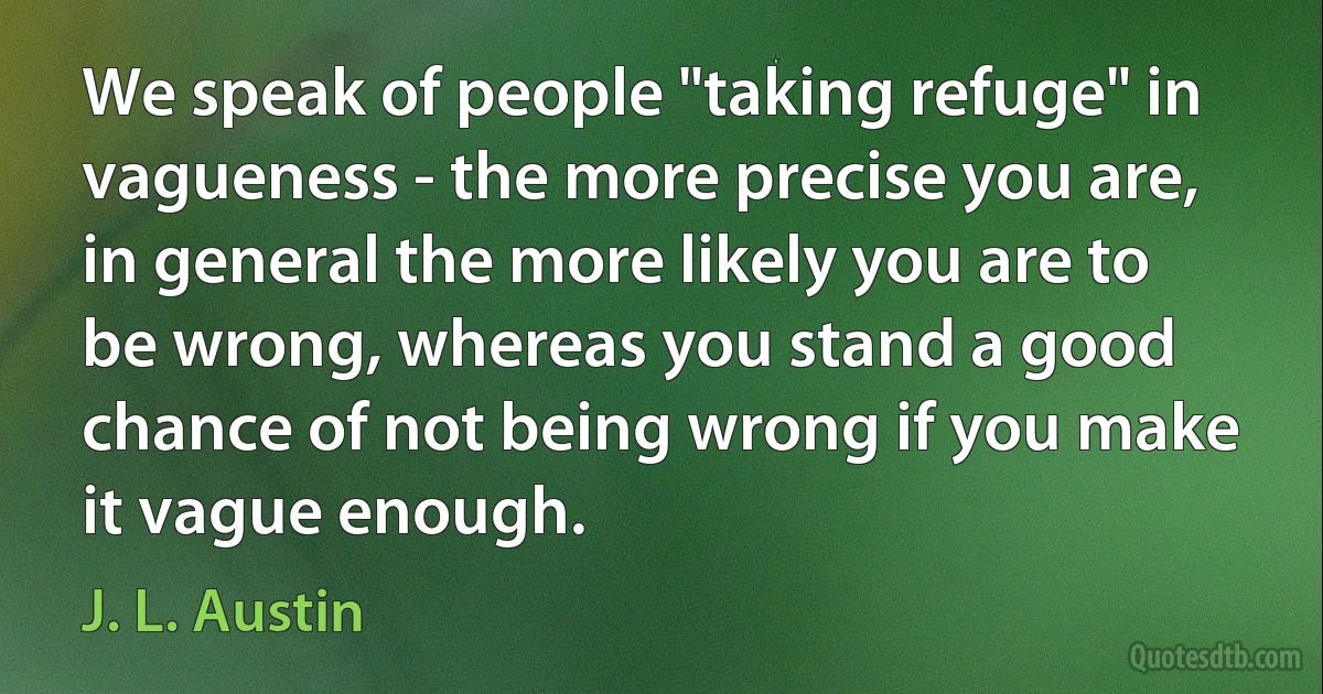 We speak of people "taking refuge" in vagueness - the more precise you are, in general the more likely you are to be wrong, whereas you stand a good chance of not being wrong if you make it vague enough. (J. L. Austin)