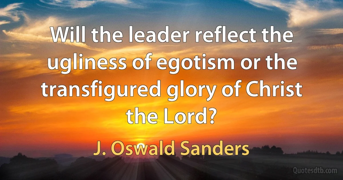 Will the leader reflect the ugliness of egotism or the transfigured glory of Christ the Lord? (J. Oswald Sanders)