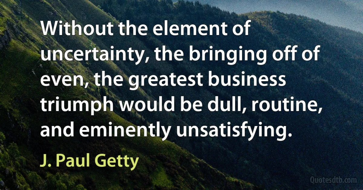 Without the element of uncertainty, the bringing off of even, the greatest business triumph would be dull, routine, and eminently unsatisfying. (J. Paul Getty)