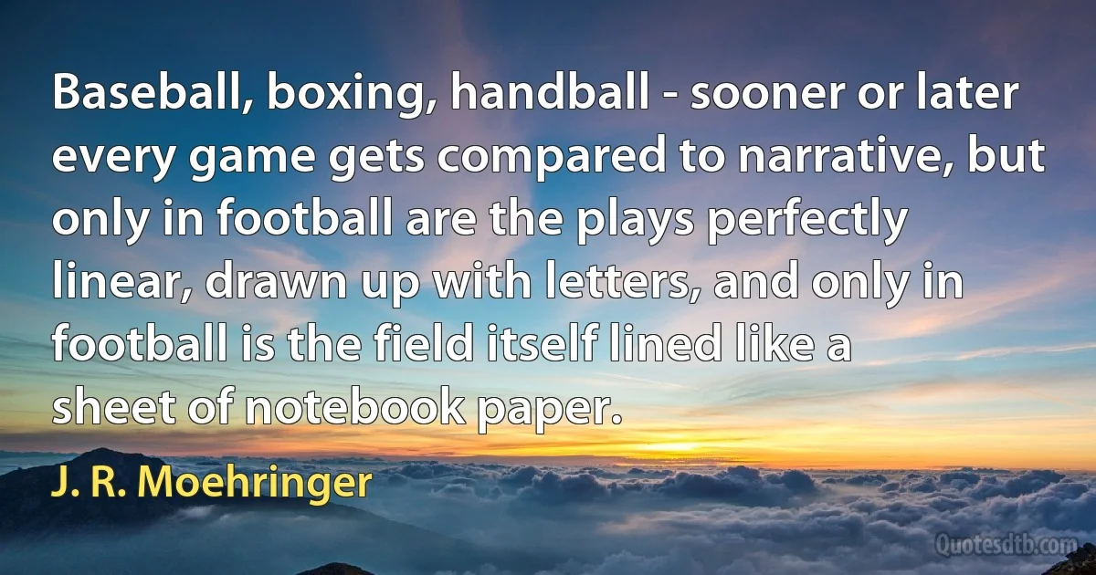 Baseball, boxing, handball - sooner or later every game gets compared to narrative, but only in football are the plays perfectly linear, drawn up with letters, and only in football is the field itself lined like a sheet of notebook paper. (J. R. Moehringer)