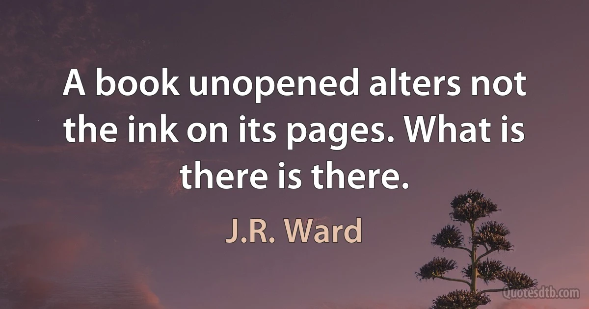 A book unopened alters not the ink on its pages. What is there is there. (J.R. Ward)